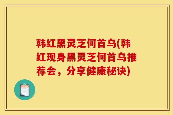 韩红黑灵芝何首乌(韩红现身黑灵芝何首乌推荐会,分享健康秘诀)