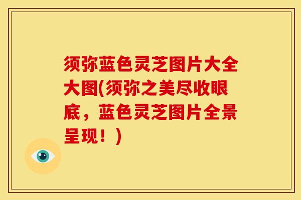 须弥蓝色灵芝图片大全大图(须弥之美尽收眼底,蓝色灵芝图片全景呈现!)