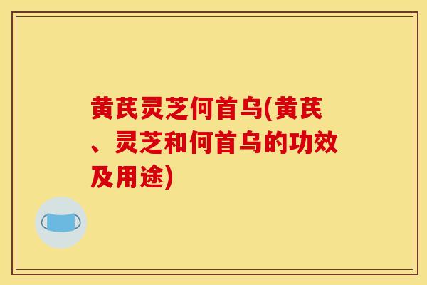 黄芪灵芝何首乌(黄芪、灵芝和何首乌的功效及用途)