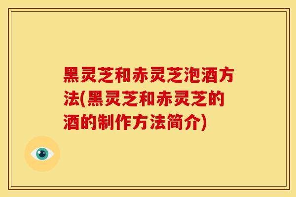 黑灵芝和赤灵芝泡酒方法(黑灵芝和赤灵芝的酒的制作方法简介)