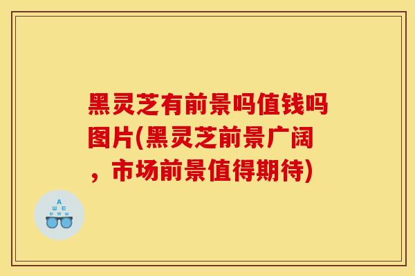 黑灵芝有前景吗值钱吗图片(黑灵芝前景广阔，市场前景值得期待)