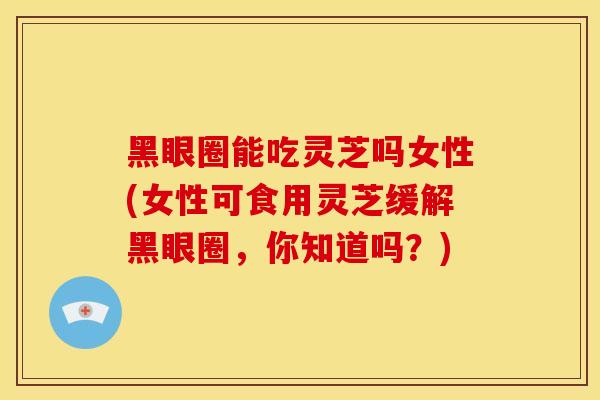 黑眼圈能吃灵芝吗女性(女性可食用灵芝缓解黑眼圈,你知道吗?)