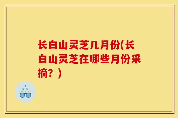 长白山灵芝几月份(长白山灵芝在哪些月份采摘?)