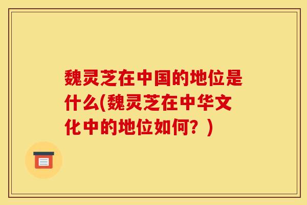 魏灵芝在中国的地位是什么(魏灵芝在中华文化中的地位如何?)