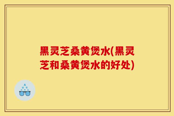 黑灵芝桑黄煲水(黑灵芝和桑黄煲水的好处)