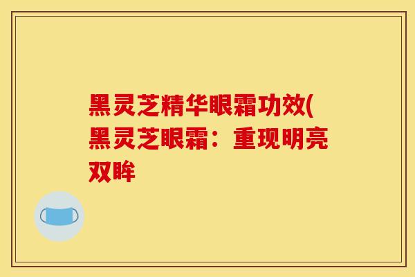 黑灵芝精华眼霜功效(黑灵芝眼霜:重现明亮双眸
