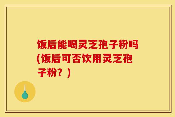 饭后能喝灵芝孢子粉吗(饭后可否饮用灵芝孢子粉?)