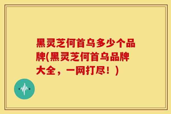 黑灵芝何首乌多少个品牌(黑灵芝何首乌品牌大全,一网打尽!)
