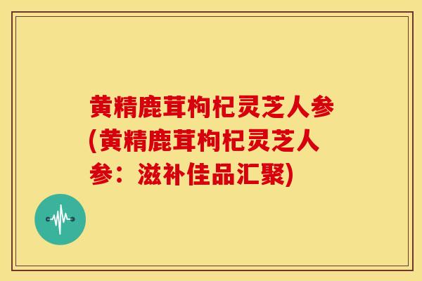黄精鹿茸枸杞灵芝人参(黄精鹿茸枸杞灵芝人参：滋补佳品汇聚)