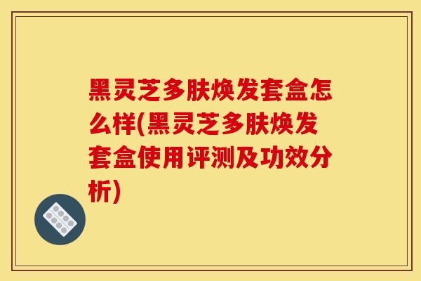 黑灵芝多肤焕发套盒怎么样(黑灵芝多肤焕发套盒使用评测及功效分析)