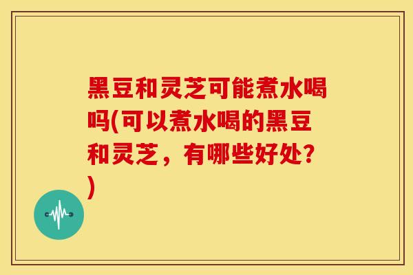 黑豆和灵芝可能煮水喝吗(可以煮水喝的黑豆和灵芝,有哪些好处?)