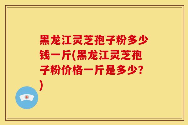黑龙江灵芝孢子粉多少钱一斤(黑龙江灵芝孢子粉价格一斤是多少？)