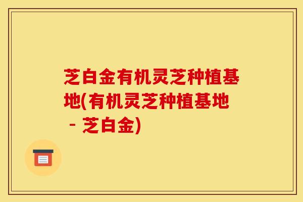 芝白金有机灵芝种植基地(有机灵芝种植基地 - 芝白金)