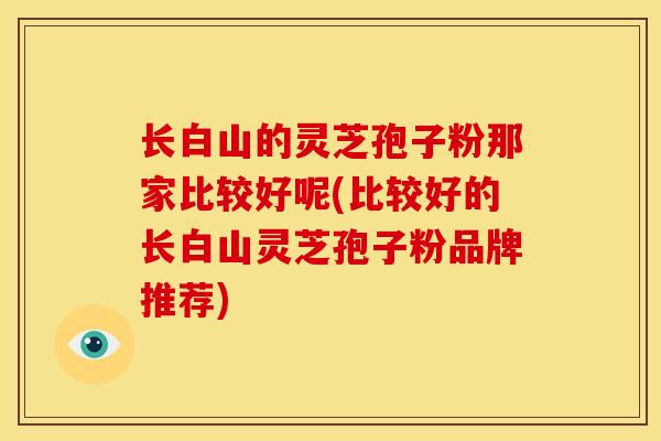 长白山的灵芝孢子粉那家比较好呢(比较好的长白山灵芝孢子粉品牌推荐)