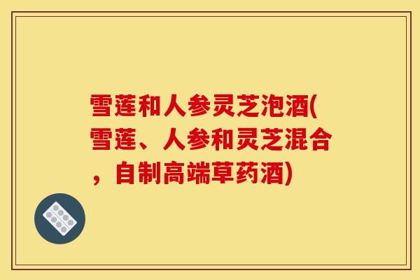 雪莲和人参灵芝泡酒(雪莲、人参和灵芝混合,自制高端草药酒)