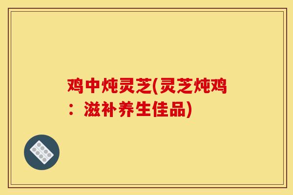鸡中炖灵芝(灵芝炖鸡：滋补养生佳品)