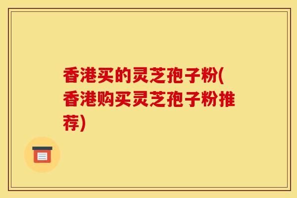 香港买的灵芝孢子粉(香港购买灵芝孢子粉推荐)