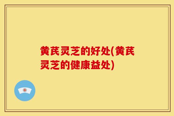 黄芪灵芝的好处(黄芪灵芝的健康益处)