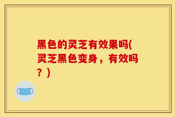黑色的灵芝有效果吗(灵芝黑色变身,有效吗?)