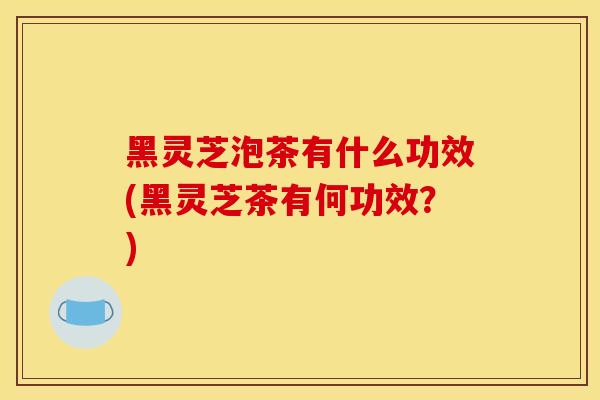 黑灵芝泡茶有什么功效(黑灵芝茶有何功效?)