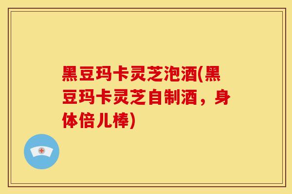 黑豆玛卡灵芝泡酒(黑豆玛卡灵芝自制酒,身体倍儿棒)