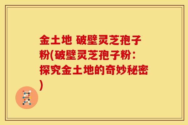 金土地 破壁灵芝孢子粉(破壁灵芝孢子粉:探究金土地的奇妙秘密)