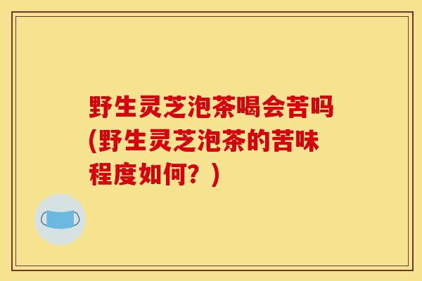 野生灵芝泡茶喝会苦吗(野生灵芝泡茶的苦味程度如何？)