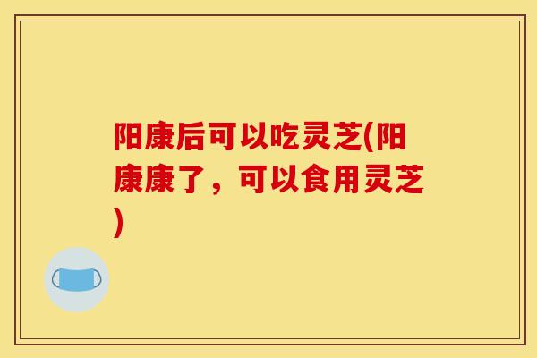 阳康后可以吃灵芝(阳康康了，可以食用灵芝)