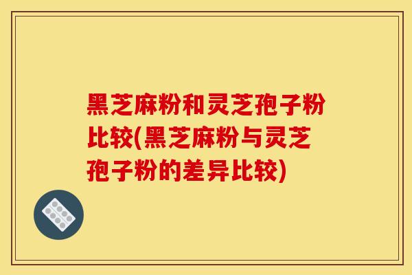黑芝麻粉和灵芝孢子粉比较(黑芝麻粉与灵芝孢子粉的差异比较)