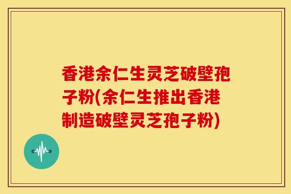 香港余仁生灵芝破壁孢子粉(余仁生推出香港制造破壁灵芝孢子粉)