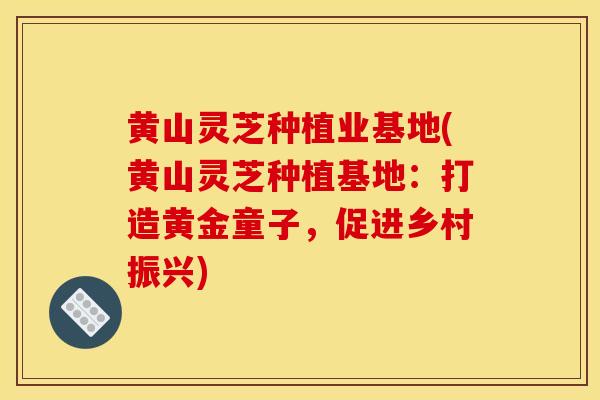 黄山灵芝种植业基地(黄山灵芝种植基地：打造黄金童子，促进乡村振兴)