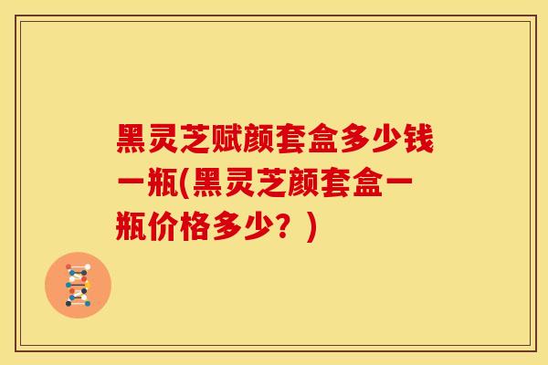 黑灵芝赋颜套盒多少钱一瓶(黑灵芝颜套盒一瓶价格多少？)