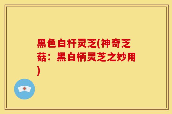 黑色白杆灵芝(神奇芝菇：黑白柄灵芝之妙用)