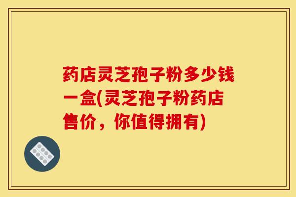 药店灵芝孢子粉多少钱一盒(灵芝孢子粉药店售价，你值得拥有)
