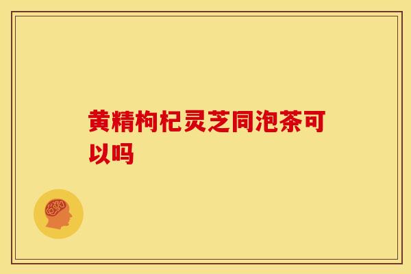 黄精枸杞灵芝同泡茶可以吗