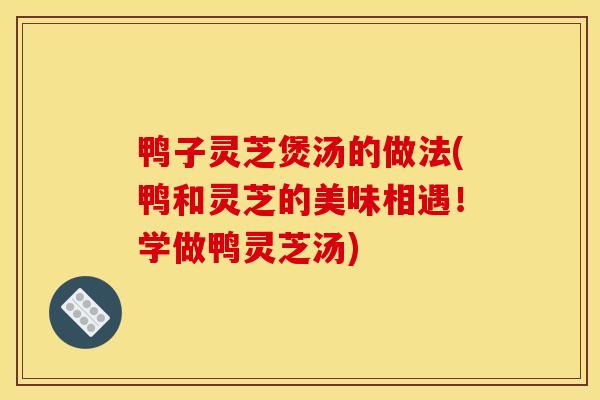 鸭子灵芝煲汤的做法(鸭和灵芝的美味相遇！学做鸭灵芝汤)