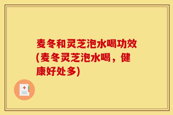 麦冬和灵芝泡水喝功效(麦冬灵芝泡水喝,健康好处多)