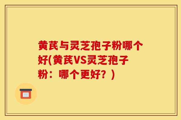 黄芪与灵芝孢子粉哪个好(黄芪VS灵芝孢子粉：哪个更好？)