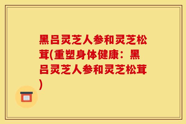 黑吕灵芝人参和灵芝松茸(重塑身体健康:黑吕灵芝人参和灵芝松茸)