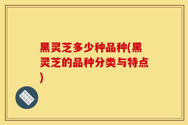 黑灵芝多少种品种(黑灵芝的品种分类与特点)