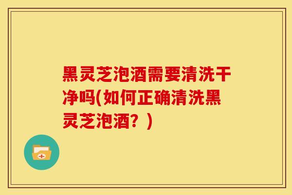 黑灵芝泡酒需要清洗干净吗(如何正确清洗黑灵芝泡酒?)