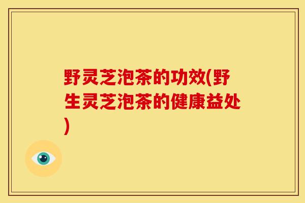 野灵芝泡茶的功效(野生灵芝泡茶的健康益处)