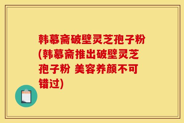 韩慕斋破壁灵芝孢子粉(韩慕斋推出破壁灵芝孢子粉 美容养颜不可错过)
