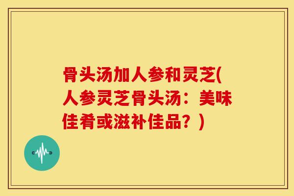 骨头汤加人参和灵芝(人参灵芝骨头汤：美味佳肴或滋补佳品？)
