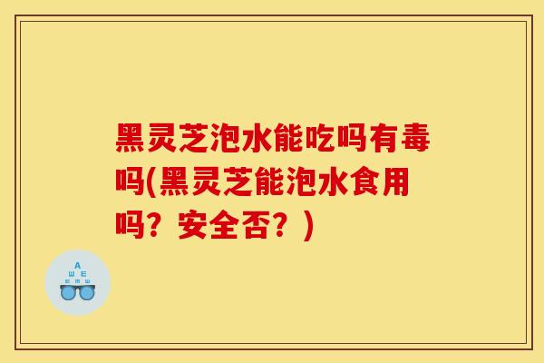 黑灵芝泡水能吃吗有毒吗(黑灵芝能泡水食用吗?安全否?)
