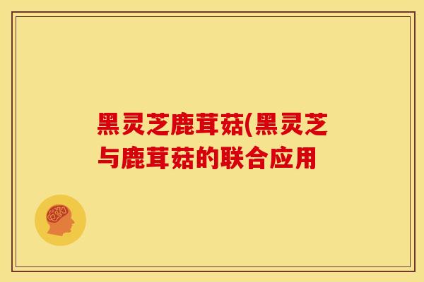 黑灵芝鹿茸菇(黑灵芝与鹿茸菇的联合应用