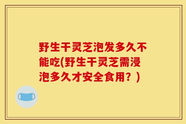 野生干灵芝泡发多久不能吃(野生干灵芝需浸泡多久才安全食用?)