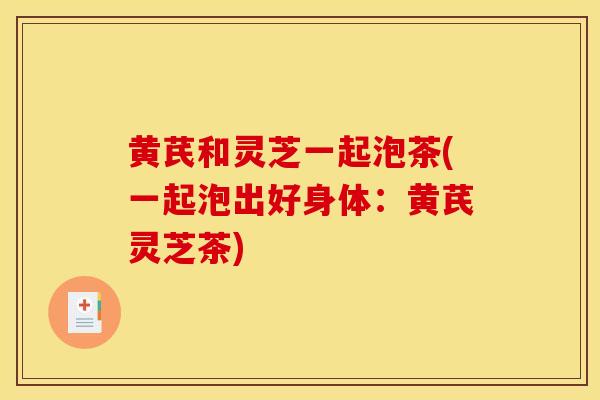 黄芪和灵芝一起泡茶(一起泡出好身体：黄芪灵芝茶)