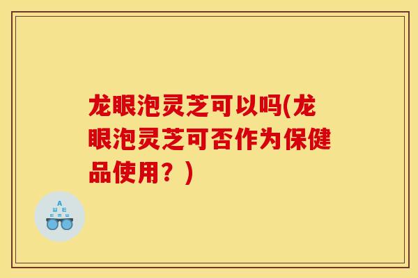 龙眼泡灵芝可以吗(龙眼泡灵芝可否作为保健品使用?)