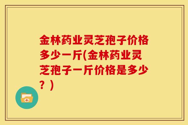 金林药业灵芝孢子价格多少一斤(金林药业灵芝孢子一斤价格是多少?)